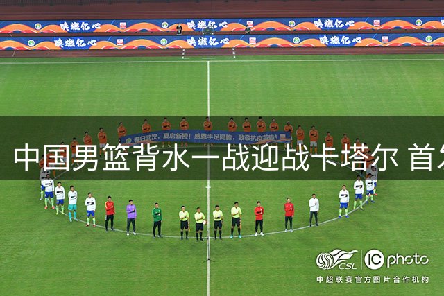 中国男篮背水一战迎战卡塔尔 首发五虎敲定央视将直播