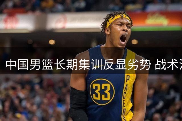 中国男篮长期集训反显劣势 战术混乱暴露深层问题