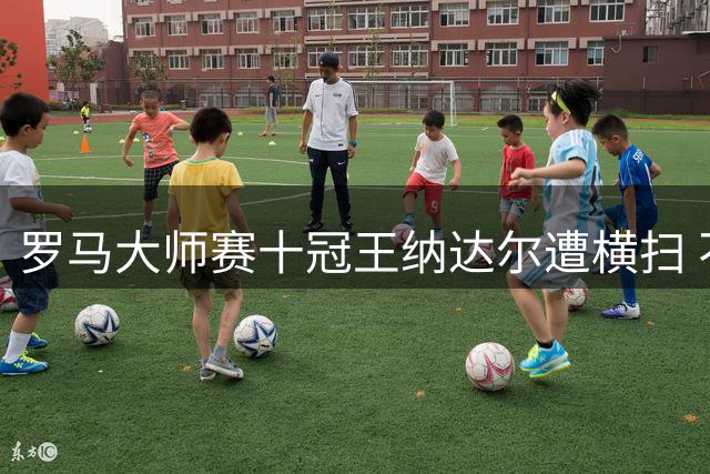 罗马大师赛十冠王纳达尔遭横扫 不确定去不去巴黎