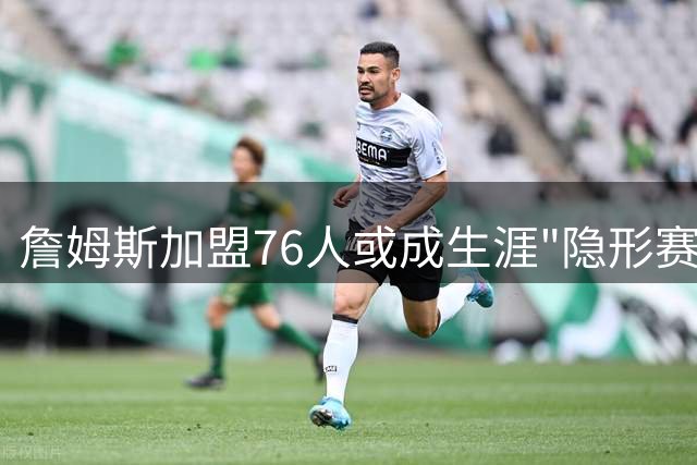 詹姆斯加盟76人或成生涯"隐形赛季" 匿名经理直言存在感恐最低