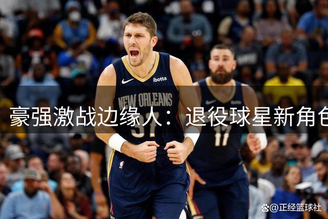 豪强激战边缘人：退役球星新角色亮相国际赛场