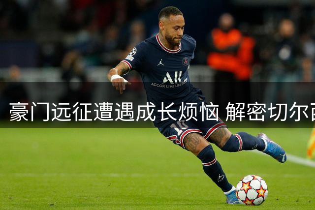 豪门远征遭遇成长烦恼 解密切尔西亚洲行背后的战术革命与团队磨合