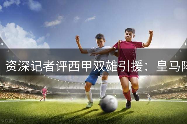 资深记者评西甲双雄引援：皇马阵容更胜一筹