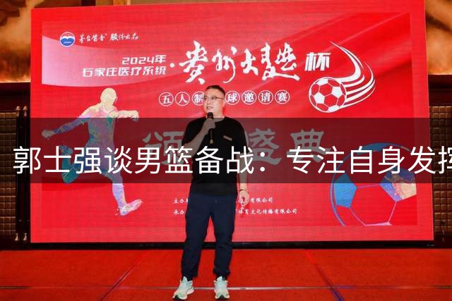 郭士强谈男篮备战：专注自身发挥 期待关键战役突破